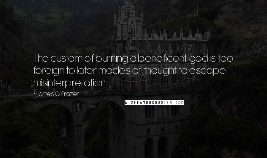 James G. Frazer Quotes: The custom of burning a beneficent god is too foreign to later modes of thought to escape misinterpretation.