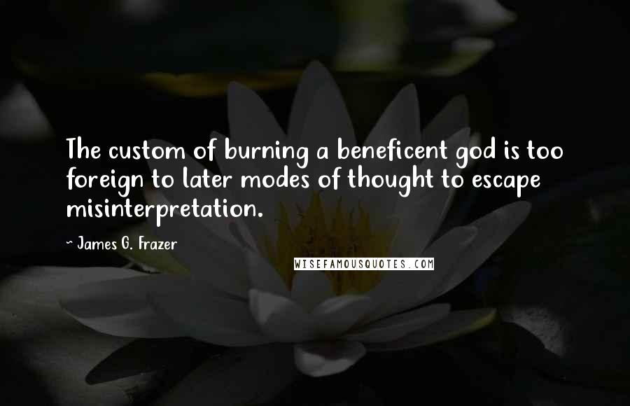 James G. Frazer Quotes: The custom of burning a beneficent god is too foreign to later modes of thought to escape misinterpretation.