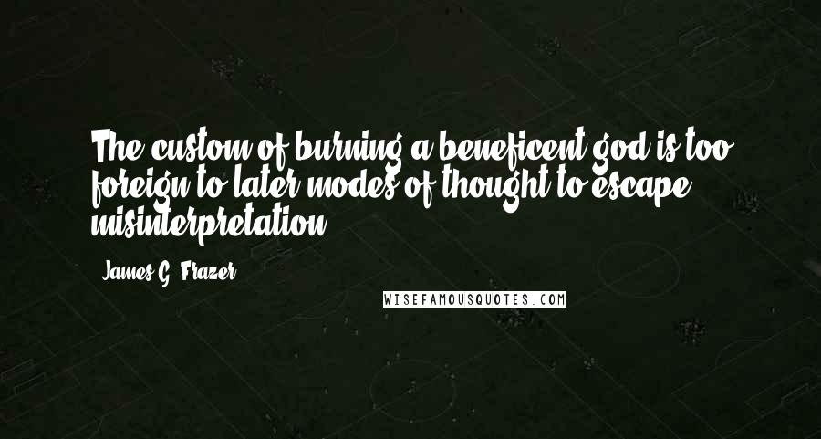 James G. Frazer Quotes: The custom of burning a beneficent god is too foreign to later modes of thought to escape misinterpretation.