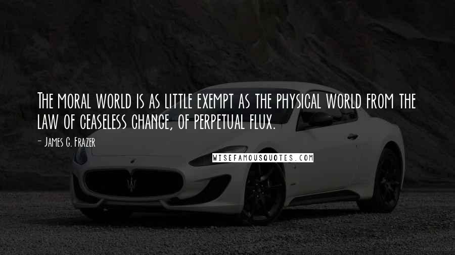 James G. Frazer Quotes: The moral world is as little exempt as the physical world from the law of ceaseless change, of perpetual flux.