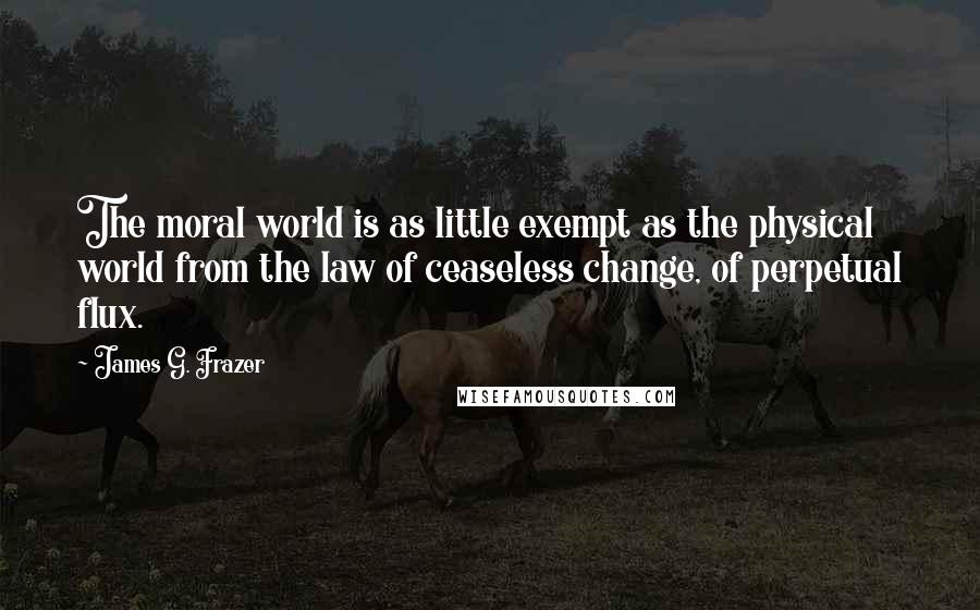 James G. Frazer Quotes: The moral world is as little exempt as the physical world from the law of ceaseless change, of perpetual flux.