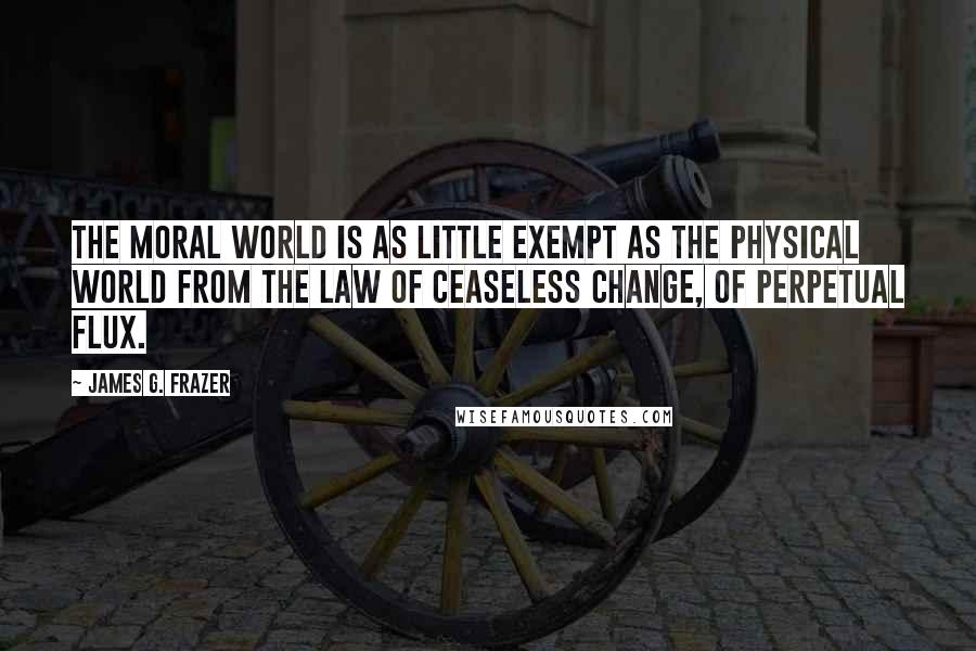 James G. Frazer Quotes: The moral world is as little exempt as the physical world from the law of ceaseless change, of perpetual flux.