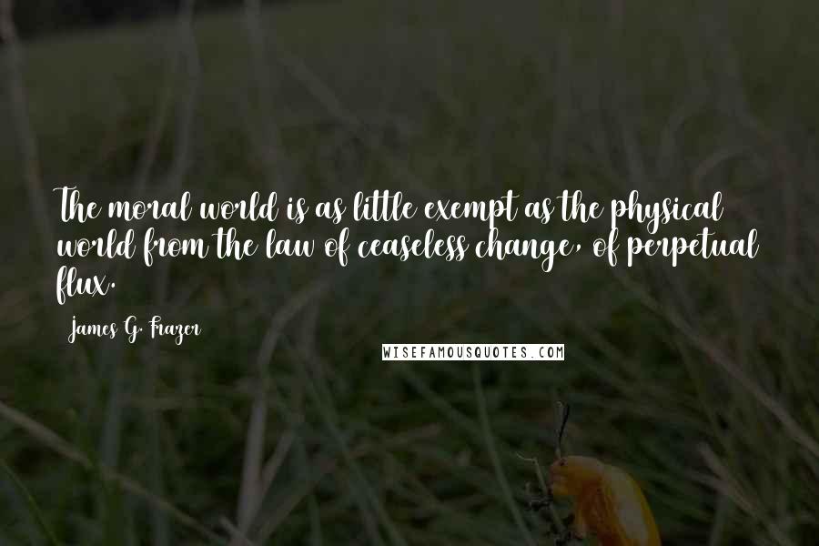 James G. Frazer Quotes: The moral world is as little exempt as the physical world from the law of ceaseless change, of perpetual flux.