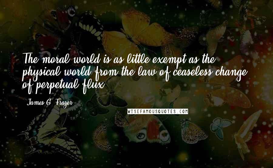 James G. Frazer Quotes: The moral world is as little exempt as the physical world from the law of ceaseless change, of perpetual flux.
