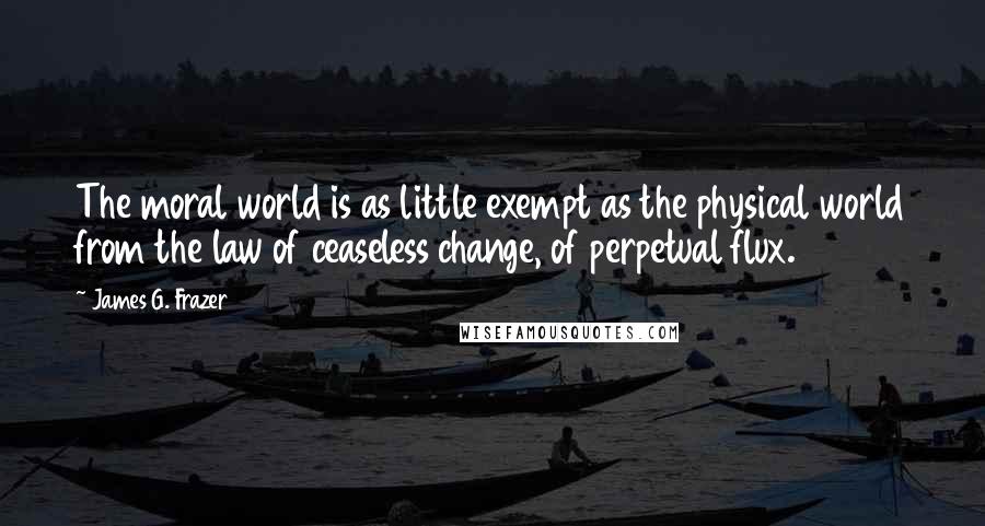 James G. Frazer Quotes: The moral world is as little exempt as the physical world from the law of ceaseless change, of perpetual flux.