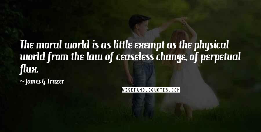 James G. Frazer Quotes: The moral world is as little exempt as the physical world from the law of ceaseless change, of perpetual flux.