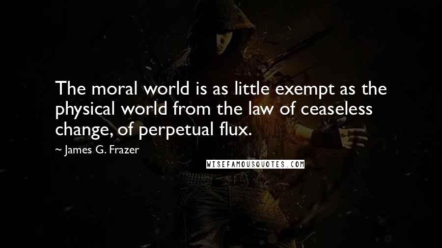 James G. Frazer Quotes: The moral world is as little exempt as the physical world from the law of ceaseless change, of perpetual flux.