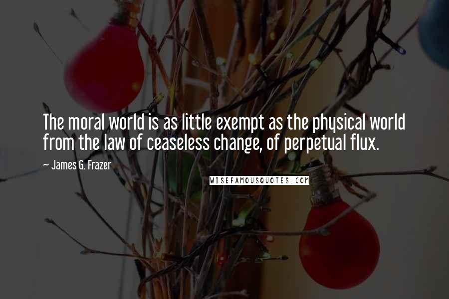 James G. Frazer Quotes: The moral world is as little exempt as the physical world from the law of ceaseless change, of perpetual flux.