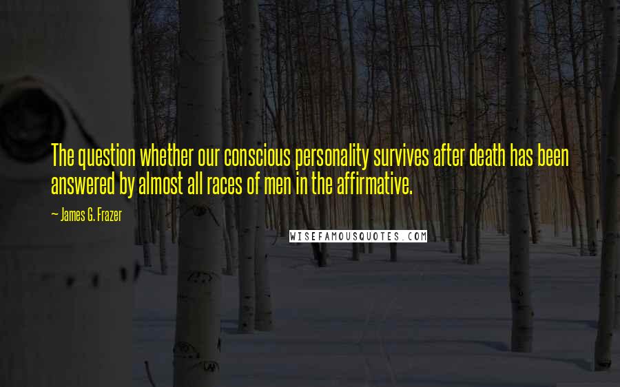 James G. Frazer Quotes: The question whether our conscious personality survives after death has been answered by almost all races of men in the affirmative.
