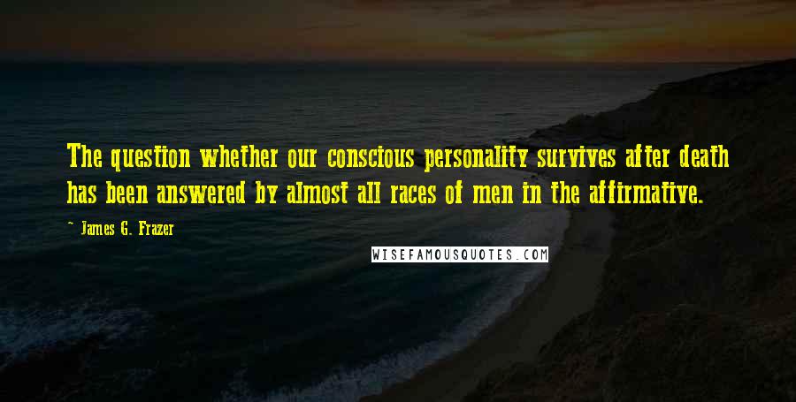James G. Frazer Quotes: The question whether our conscious personality survives after death has been answered by almost all races of men in the affirmative.