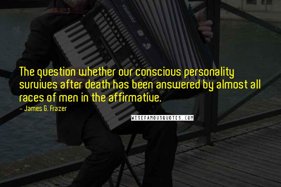 James G. Frazer Quotes: The question whether our conscious personality survives after death has been answered by almost all races of men in the affirmative.