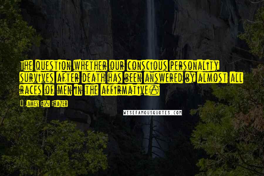 James G. Frazer Quotes: The question whether our conscious personality survives after death has been answered by almost all races of men in the affirmative.
