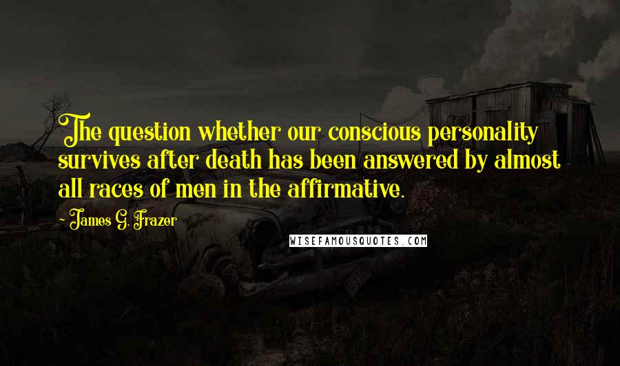 James G. Frazer Quotes: The question whether our conscious personality survives after death has been answered by almost all races of men in the affirmative.