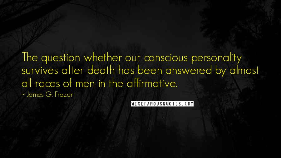 James G. Frazer Quotes: The question whether our conscious personality survives after death has been answered by almost all races of men in the affirmative.