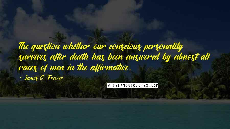 James G. Frazer Quotes: The question whether our conscious personality survives after death has been answered by almost all races of men in the affirmative.