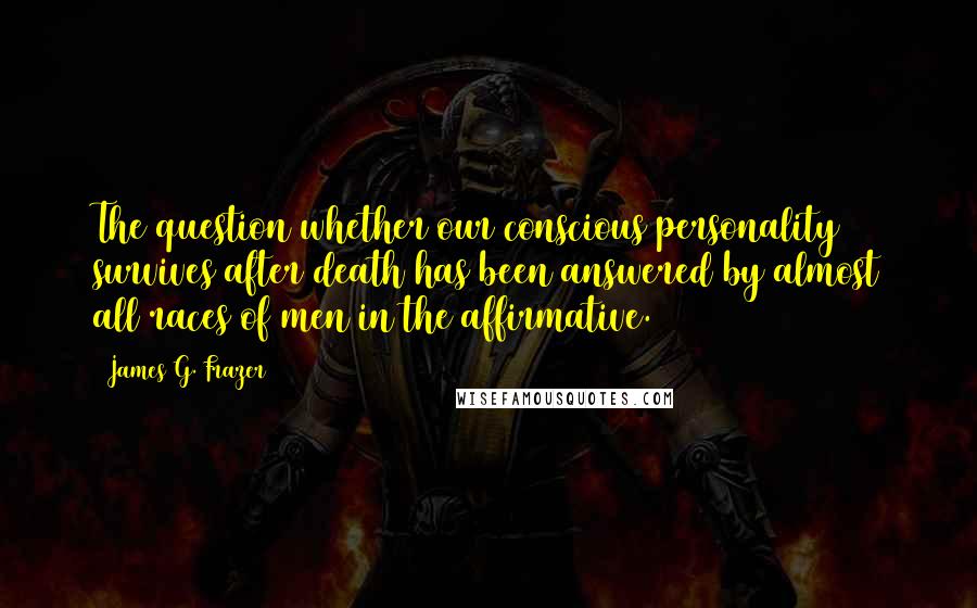 James G. Frazer Quotes: The question whether our conscious personality survives after death has been answered by almost all races of men in the affirmative.