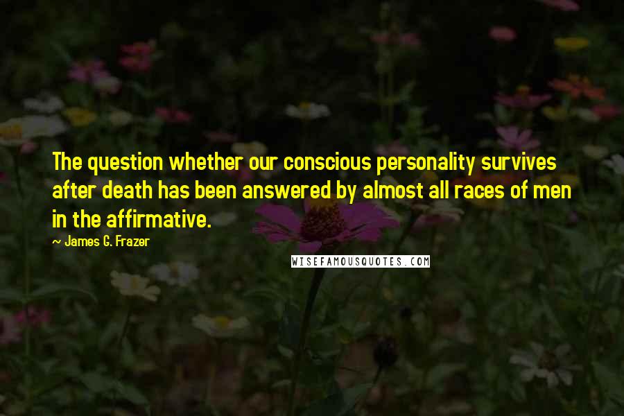 James G. Frazer Quotes: The question whether our conscious personality survives after death has been answered by almost all races of men in the affirmative.