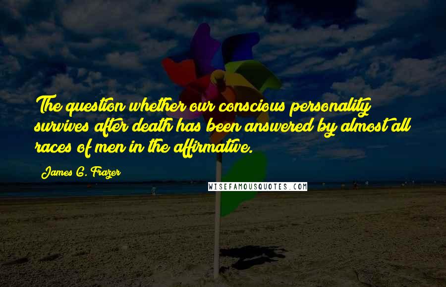 James G. Frazer Quotes: The question whether our conscious personality survives after death has been answered by almost all races of men in the affirmative.