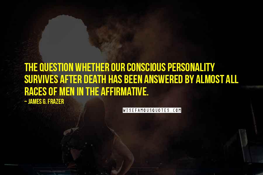 James G. Frazer Quotes: The question whether our conscious personality survives after death has been answered by almost all races of men in the affirmative.