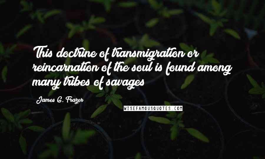 James G. Frazer Quotes: This doctrine of transmigration or reincarnation of the soul is found among many tribes of savages