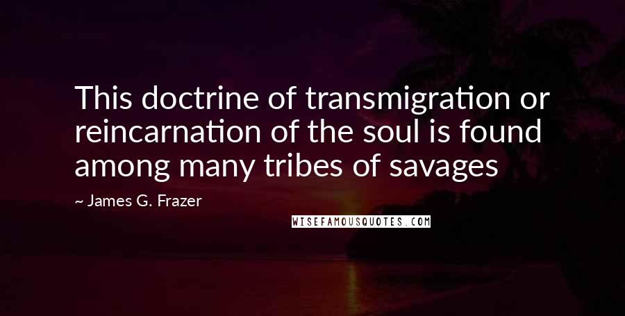 James G. Frazer Quotes: This doctrine of transmigration or reincarnation of the soul is found among many tribes of savages