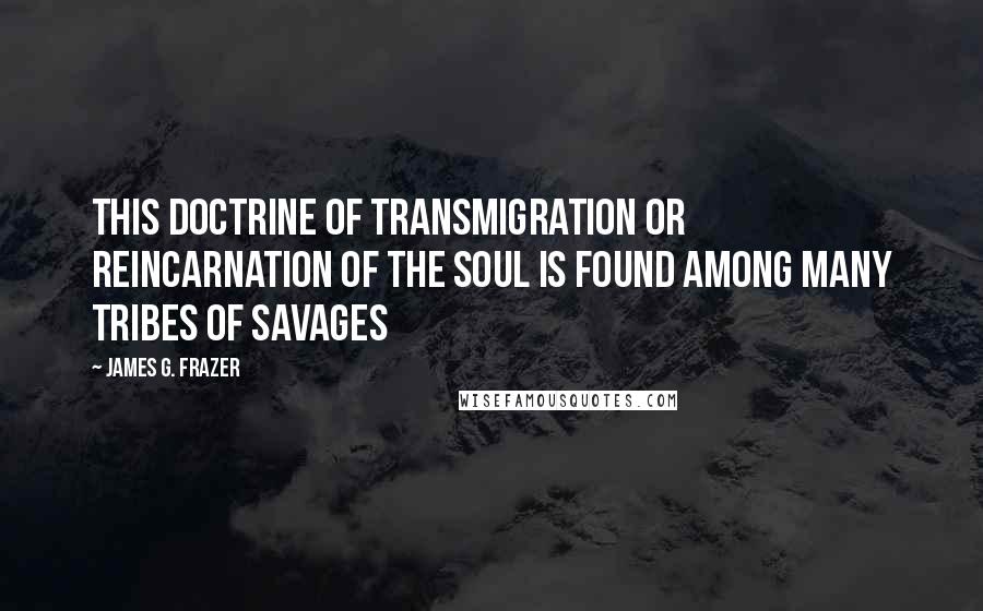 James G. Frazer Quotes: This doctrine of transmigration or reincarnation of the soul is found among many tribes of savages