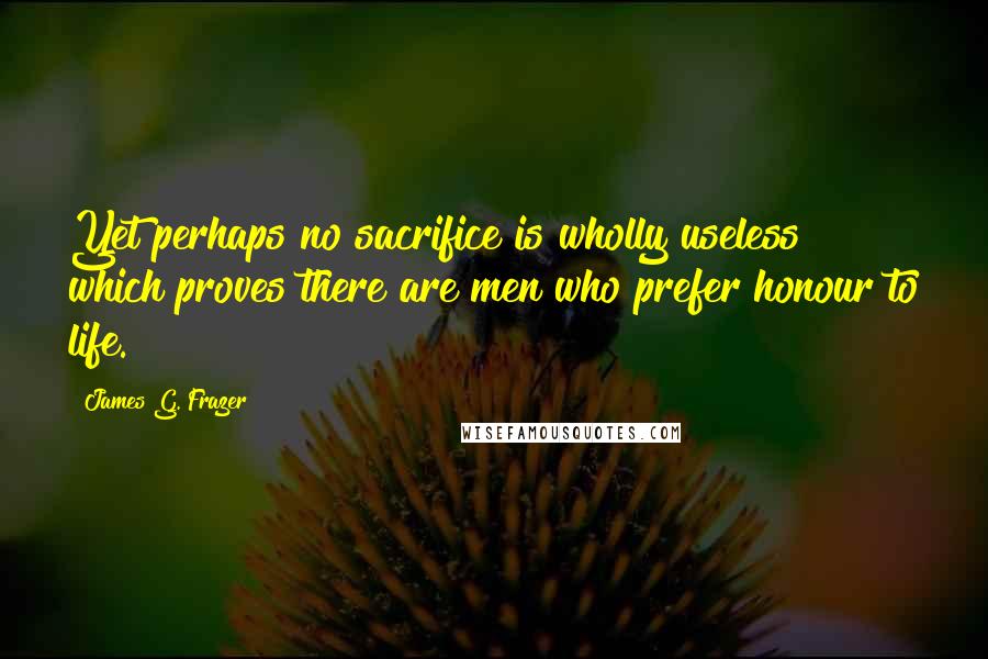 James G. Frazer Quotes: Yet perhaps no sacrifice is wholly useless which proves there are men who prefer honour to life.