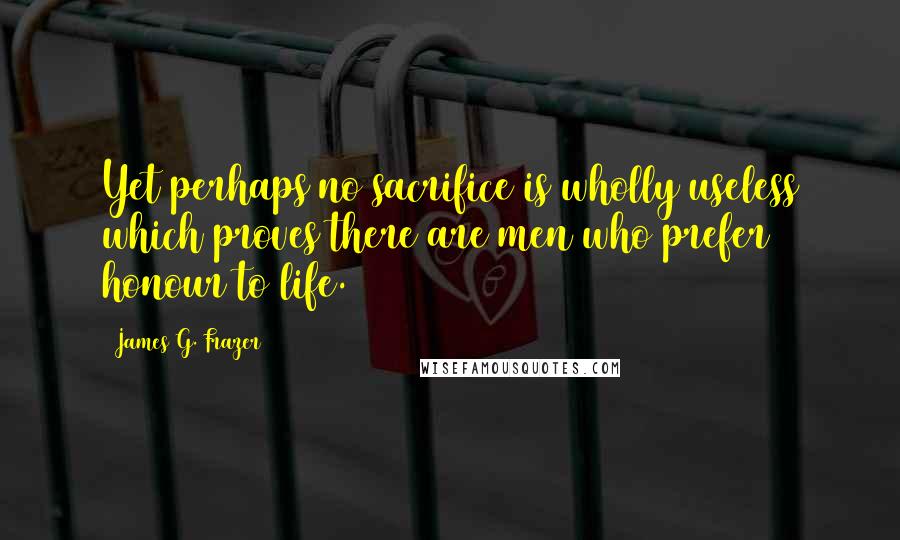 James G. Frazer Quotes: Yet perhaps no sacrifice is wholly useless which proves there are men who prefer honour to life.