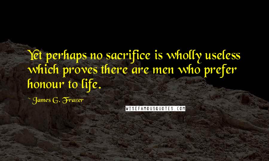 James G. Frazer Quotes: Yet perhaps no sacrifice is wholly useless which proves there are men who prefer honour to life.