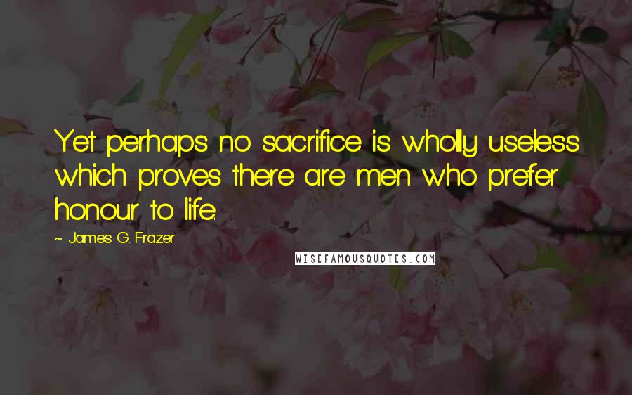 James G. Frazer Quotes: Yet perhaps no sacrifice is wholly useless which proves there are men who prefer honour to life.