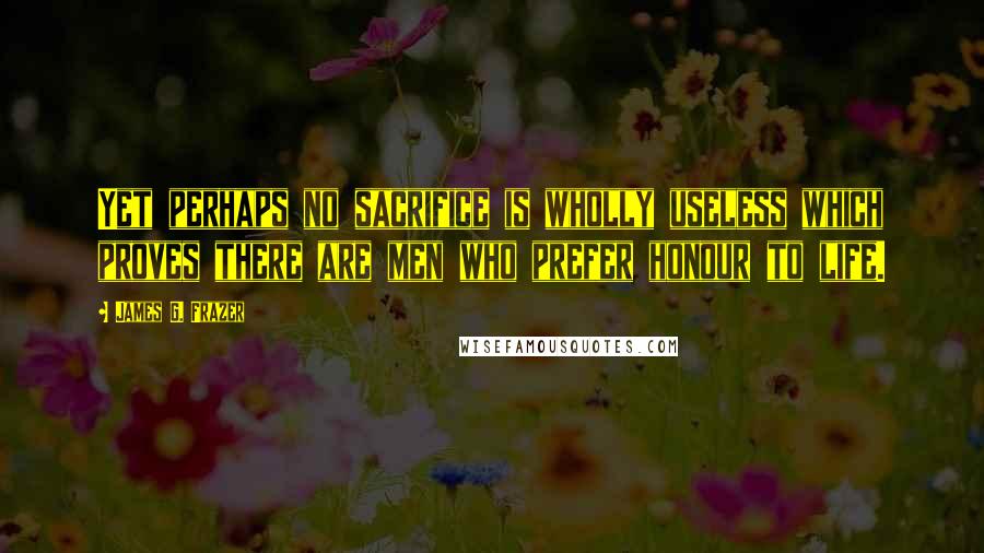 James G. Frazer Quotes: Yet perhaps no sacrifice is wholly useless which proves there are men who prefer honour to life.