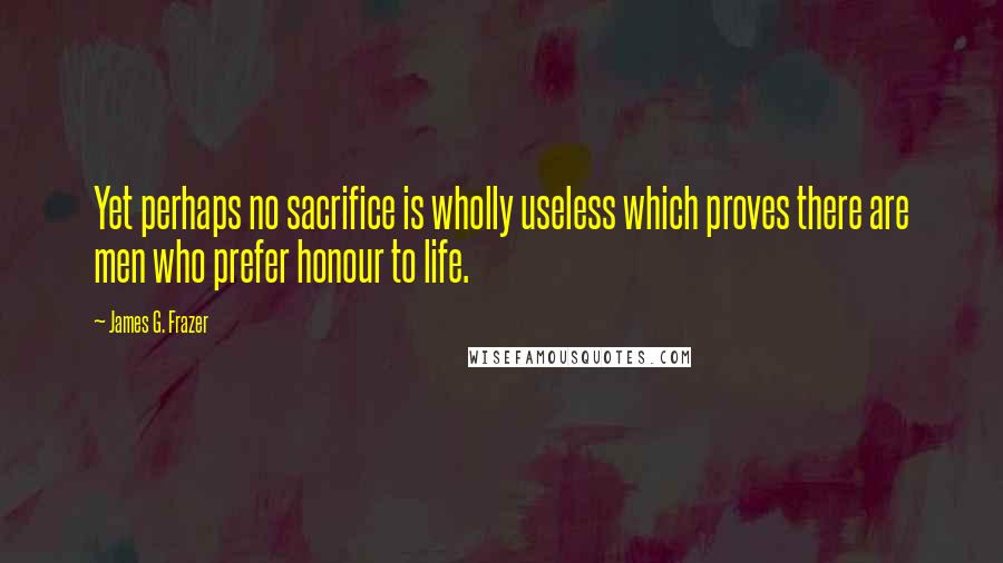 James G. Frazer Quotes: Yet perhaps no sacrifice is wholly useless which proves there are men who prefer honour to life.