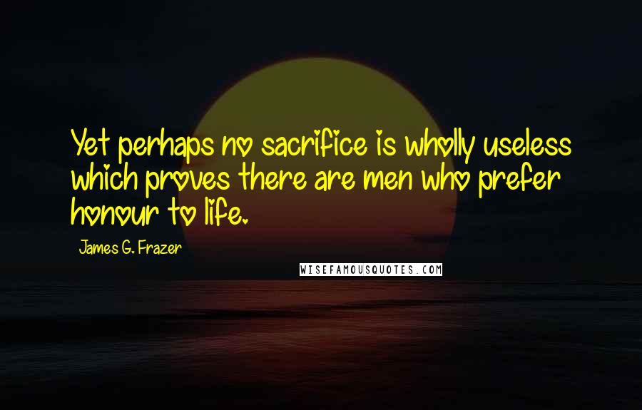 James G. Frazer Quotes: Yet perhaps no sacrifice is wholly useless which proves there are men who prefer honour to life.