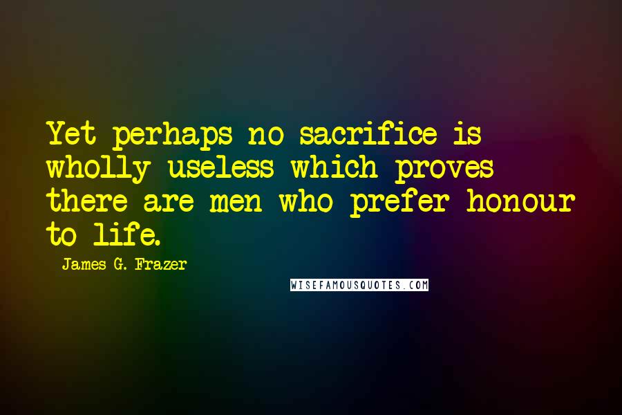 James G. Frazer Quotes: Yet perhaps no sacrifice is wholly useless which proves there are men who prefer honour to life.