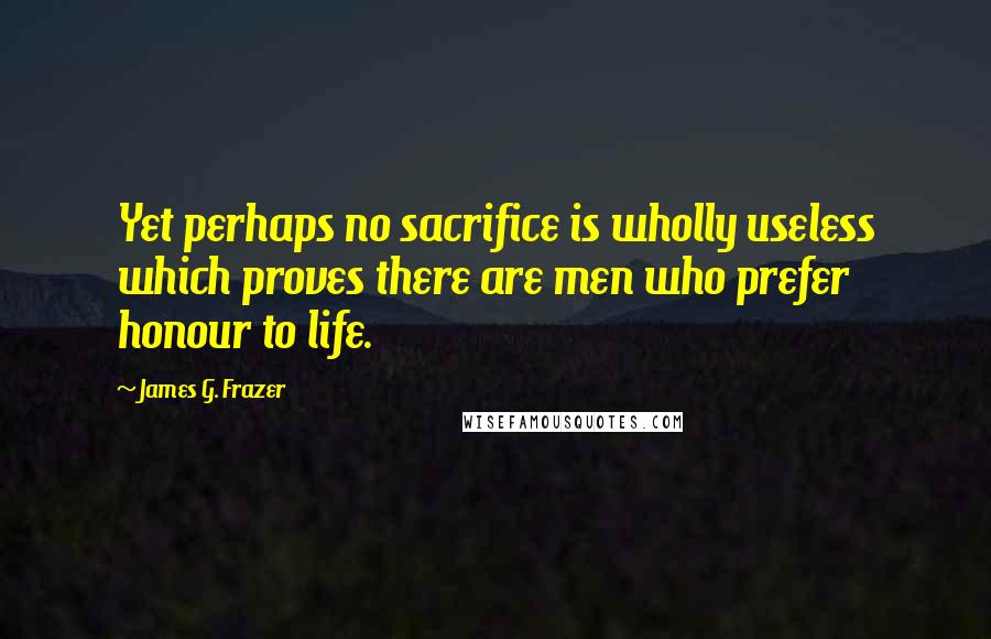 James G. Frazer Quotes: Yet perhaps no sacrifice is wholly useless which proves there are men who prefer honour to life.