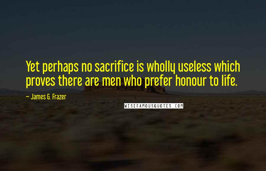 James G. Frazer Quotes: Yet perhaps no sacrifice is wholly useless which proves there are men who prefer honour to life.