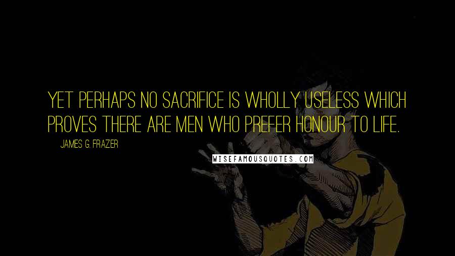 James G. Frazer Quotes: Yet perhaps no sacrifice is wholly useless which proves there are men who prefer honour to life.