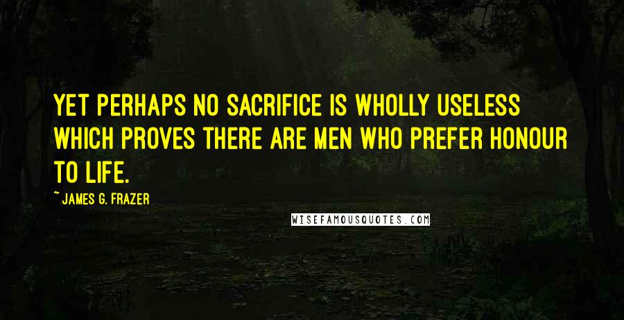 James G. Frazer Quotes: Yet perhaps no sacrifice is wholly useless which proves there are men who prefer honour to life.