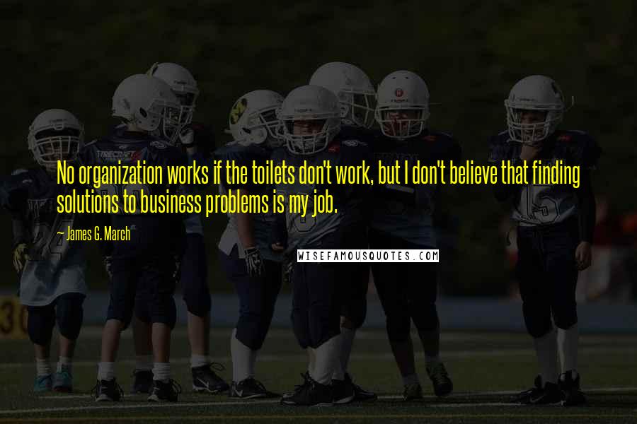 James G. March Quotes: No organization works if the toilets don't work, but I don't believe that finding solutions to business problems is my job.