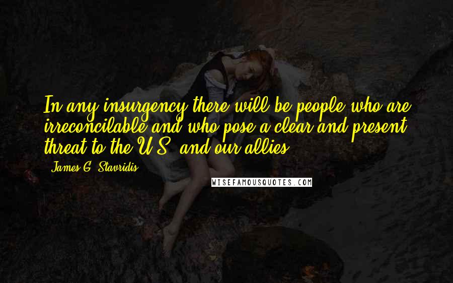 James G. Stavridis Quotes: In any insurgency there will be people who are irreconcilable and who pose a clear and present threat to the U.S. and our allies.