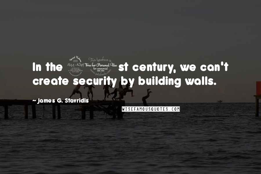 James G. Stavridis Quotes: In the 21st century, we can't create security by building walls.