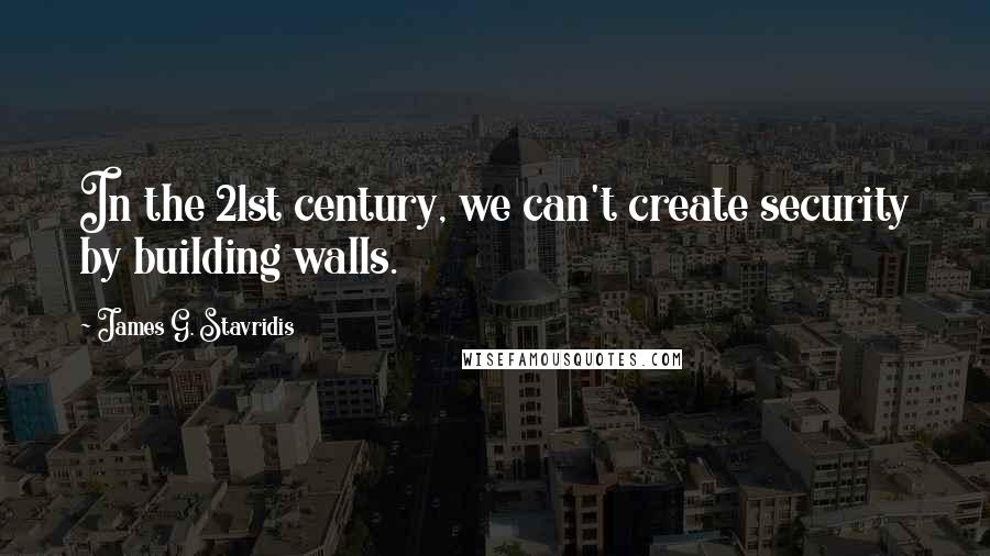 James G. Stavridis Quotes: In the 21st century, we can't create security by building walls.