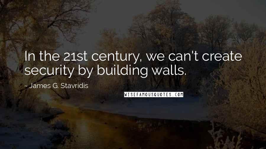 James G. Stavridis Quotes: In the 21st century, we can't create security by building walls.
