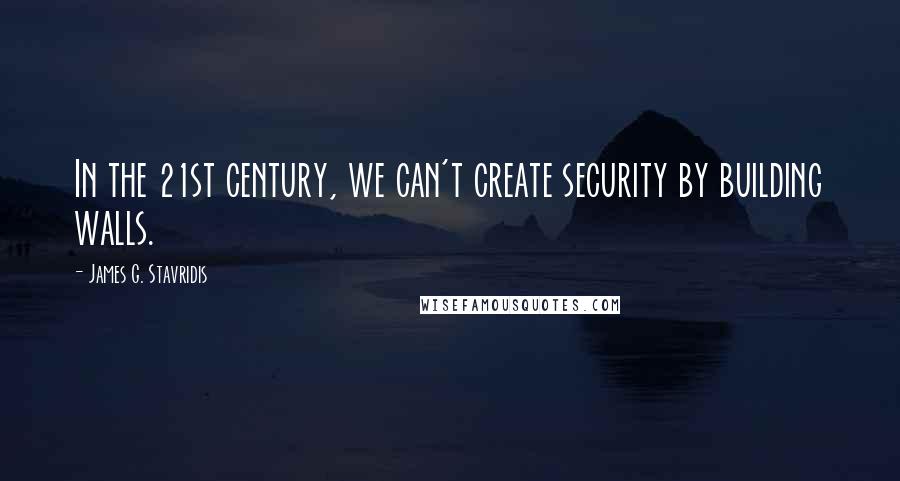 James G. Stavridis Quotes: In the 21st century, we can't create security by building walls.