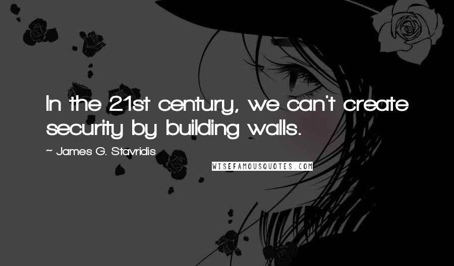 James G. Stavridis Quotes: In the 21st century, we can't create security by building walls.