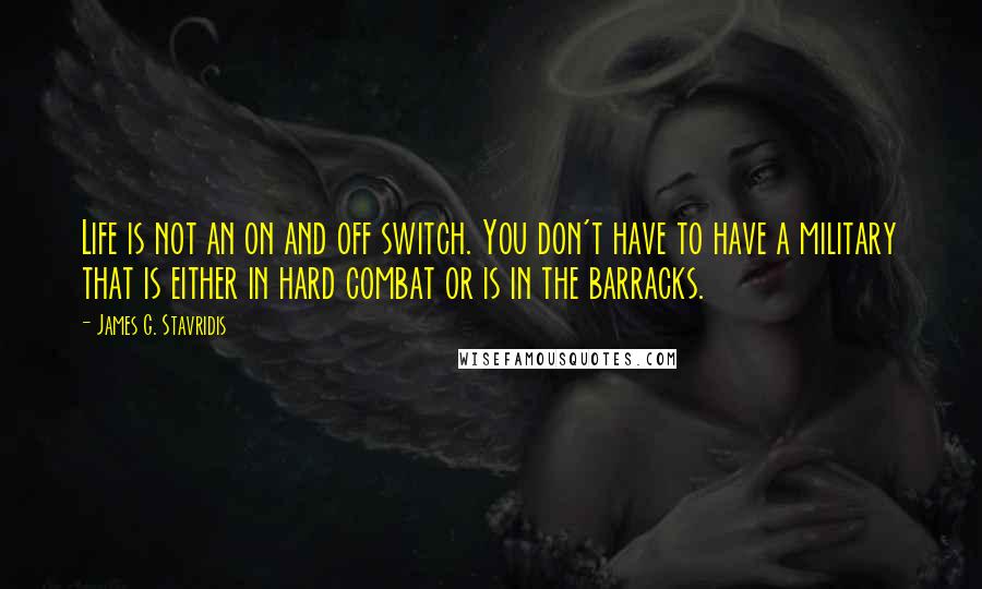 James G. Stavridis Quotes: Life is not an on and off switch. You don't have to have a military that is either in hard combat or is in the barracks.