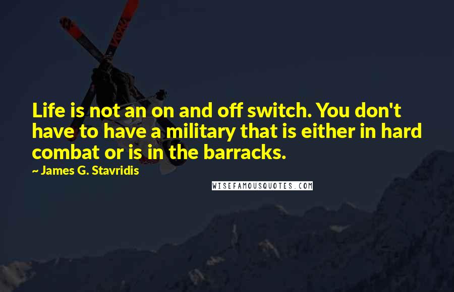 James G. Stavridis Quotes: Life is not an on and off switch. You don't have to have a military that is either in hard combat or is in the barracks.