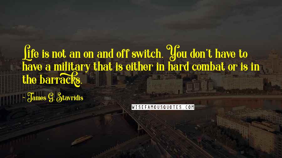 James G. Stavridis Quotes: Life is not an on and off switch. You don't have to have a military that is either in hard combat or is in the barracks.