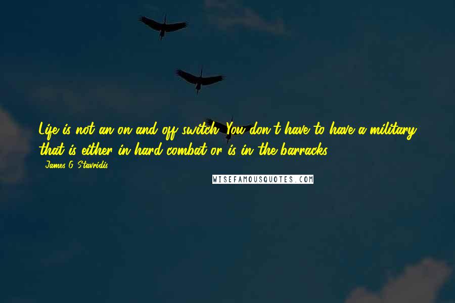 James G. Stavridis Quotes: Life is not an on and off switch. You don't have to have a military that is either in hard combat or is in the barracks.