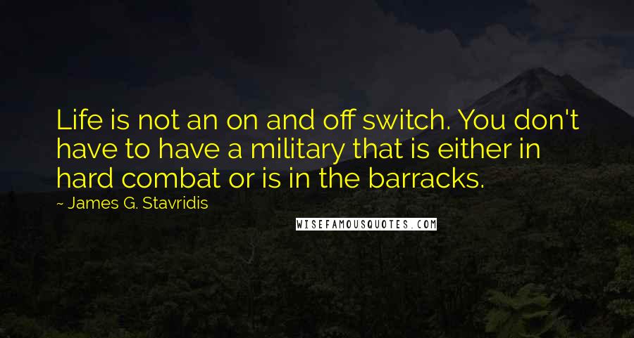 James G. Stavridis Quotes: Life is not an on and off switch. You don't have to have a military that is either in hard combat or is in the barracks.